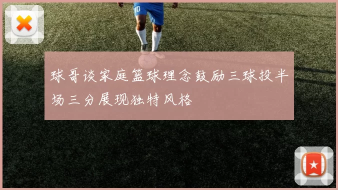 球哥谈家庭篮球理念鼓励三球投半场三分展现独特风格